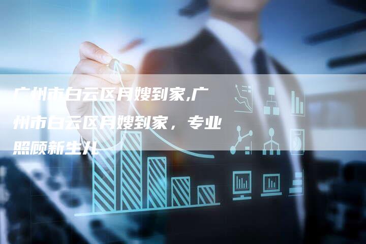 广州市白云区月嫂到家,广州市白云区月嫂到家，专业照顾新生儿