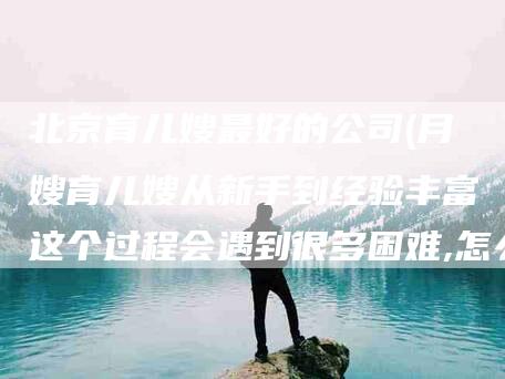 北京育儿嫂最好的公司(月嫂育儿嫂从新手到经验丰富这个过程会遇到很多困难,怎么克服)-住家保姆月嫂服务_家政保洁钟点工家政服务_速上门月嫂网首页