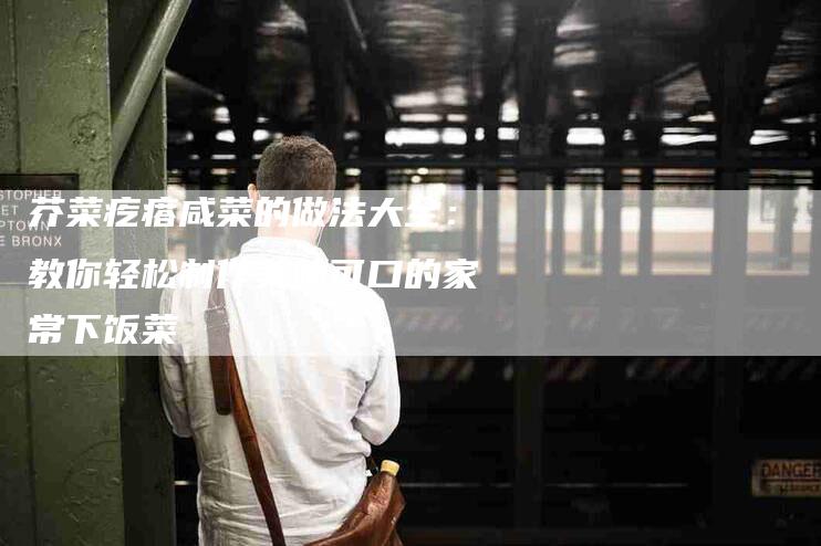 芥菜疙瘩咸菜的做法大全：教你轻松制作美味可口的家常下饭菜
