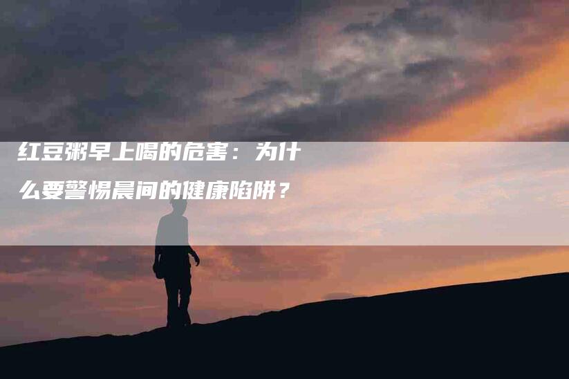 红豆粥早上喝的危害：为什么要警惕晨间的健康陷阱？