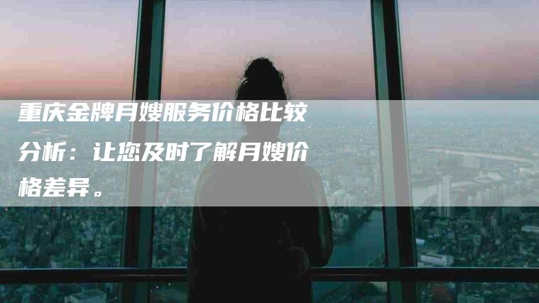 重庆金牌月嫂服务价格比较分析：让您及时了解月嫂价格差异。-住家保姆月嫂服务_家政保洁钟点工家政服务_速上门月嫂网首页