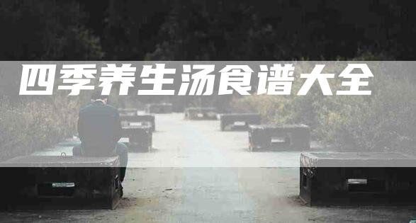 四季养生汤食谱大全-住家保姆月嫂服务_家政保洁钟点工家政服务_速上门月嫂网首页