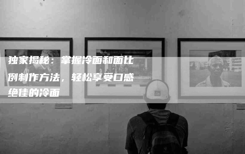独家揭秘：掌握冷面和面比例制作方法，轻松享受口感绝佳的冷面-住家保姆月嫂服务_家政保洁钟点工家政服务_速上门月嫂网首页