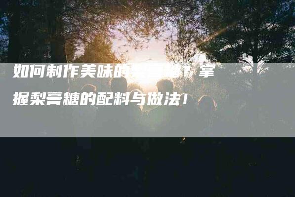 如何制作美味的梨膏糖？掌握梨膏糖的配料与做法！-住家保姆月嫂服务_家政保洁钟点工家政服务_速上门月嫂网首页