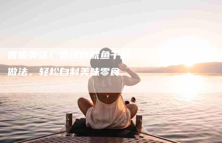 香脆美味！尝试炸鱿鱼干的做法，轻松自制美味零食-住家保姆月嫂服务_家政保洁钟点工家政服务_速上门月嫂网首页
