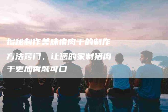 揭秘制作美味猪肉干的制作方法窍门，让您的家制猪肉干更加香酥可口-住家保姆月嫂服务_家政保洁钟点工家政服务_速上门月嫂网首页