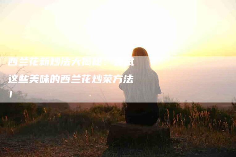 西兰花新炒法大揭秘：尝试这些美味的西兰花炒菜方法！