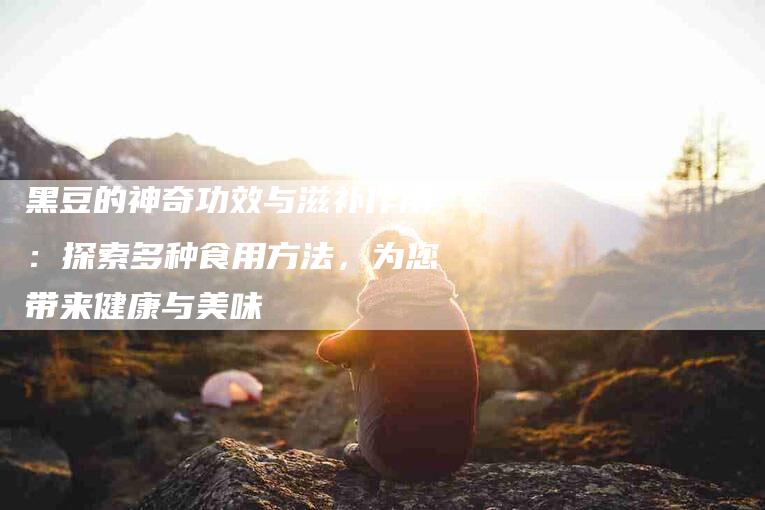 黑豆的神奇功效与滋补作用：探索多种食用方法，为您带来健康与美味