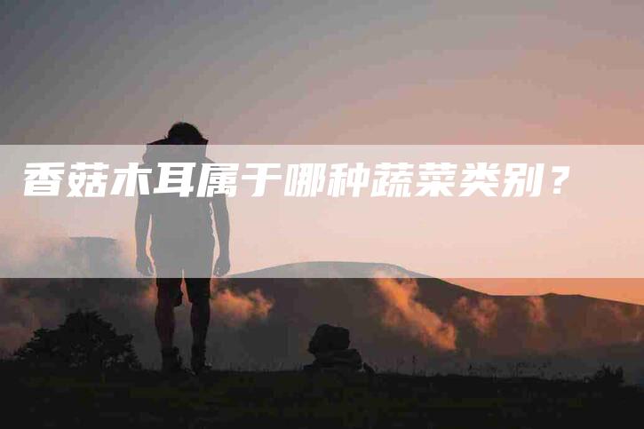 香菇木耳属于哪种蔬菜类别？-住家保姆月嫂服务_家政保洁钟点工家政服务_速上门月嫂网首页
