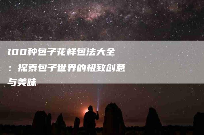100种包子花样包法大全：探索包子世界的极致创意与美味-住家保姆月嫂服务_家政保洁钟点工家政服务_速上门月嫂网首页