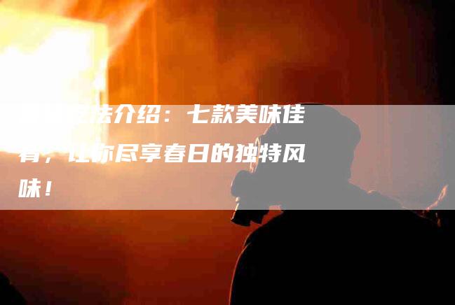 香椿吃法介绍：七款美味佳肴，让你尽享春日的独特风味！