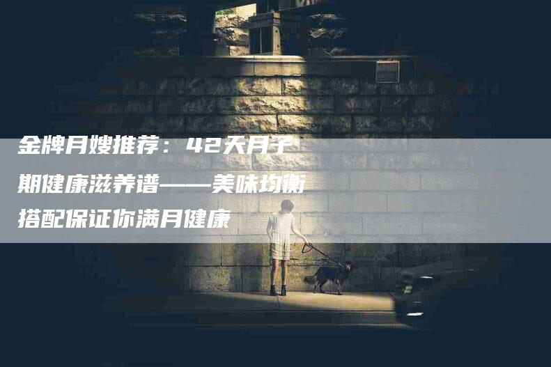 金牌月嫂推荐：42天月子期健康滋养谱——美味均衡搭配保证你满月健康-住家保姆月嫂服务_家政保洁钟点工家政服务_速上门月嫂网首页