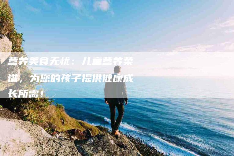 营养美食无忧：儿童营养菜谱，为您的孩子提供健康成长所需！-住家保姆月嫂服务_家政保洁钟点工家政服务_速上门月嫂网首页