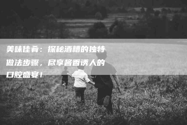 美味佳肴：探秘酒糟的独特做法步骤，尽享酱香诱人的口腔盛宴！