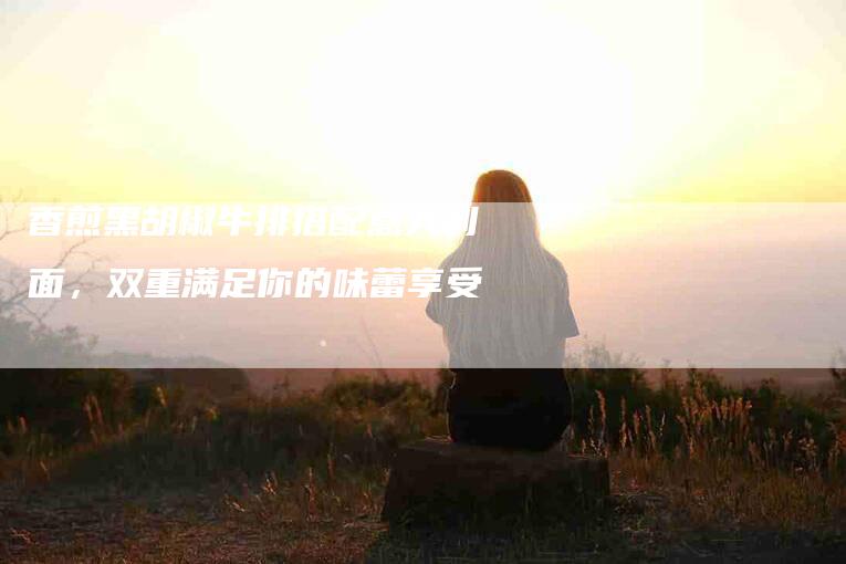 香煎黑胡椒牛排搭配意大利面，双重满足你的味蕾享受-住家保姆月嫂服务_家政保洁钟点工家政服务_速上门月嫂网首页