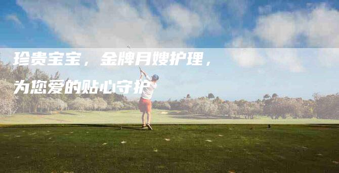珍贵宝宝，金牌月嫂护理，为您爱的贴心守护