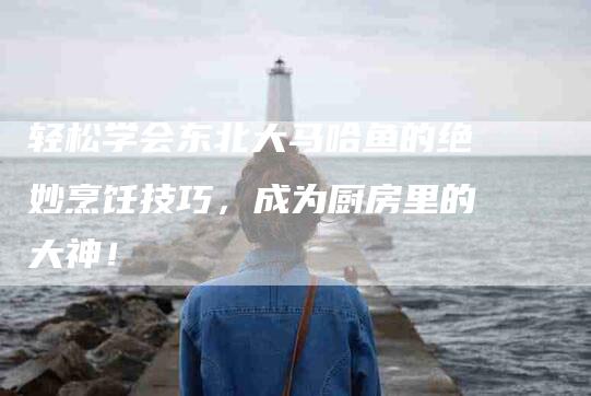 轻松学会东北大马哈鱼的绝妙烹饪技巧，成为厨房里的大神！
