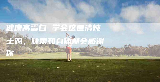 健康高蛋白 学会这道清炖土鸡，味蕾和身体都会感谢你-住家保姆月嫂服务_家政保洁钟点工家政服务_速上门月嫂网首页
