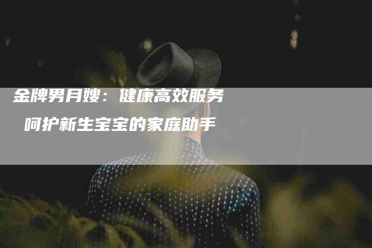 金牌男月嫂：健康高效服务 呵护新生宝宝的家庭助手-速上门月嫂网