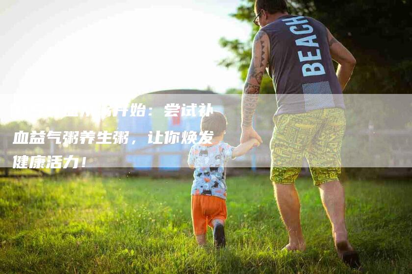 补气养血从粥开始：尝试补血益气粥养生粥，让你焕发健康活力！-住家保姆月嫂服务_家政保洁钟点工家政服务_速上门月嫂网首页