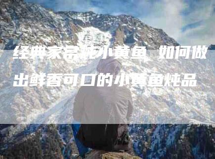 经典家常炖小黄鱼 如何做出鲜香可口的小黄鱼炖品