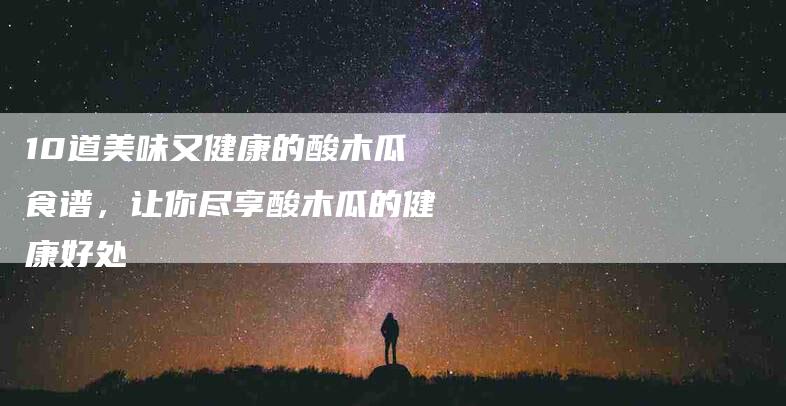 10道美味又健康的酸木瓜食谱，让你尽享酸木瓜的健康好处-住家保姆月嫂服务_家政保洁钟点工家政服务_速上门月嫂网首页