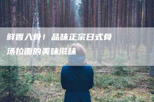 鲜香入骨！品味正宗日式骨汤拉面的美味滋味-住家保姆月嫂服务_家政保洁钟点工家政服务_速上门月嫂网首页