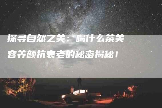 探寻自然之美：喝什么茶美容养颜抗衰老的秘密揭秘！-住家保姆月嫂服务_家政保洁钟点工家政服务_速上门月嫂网首页