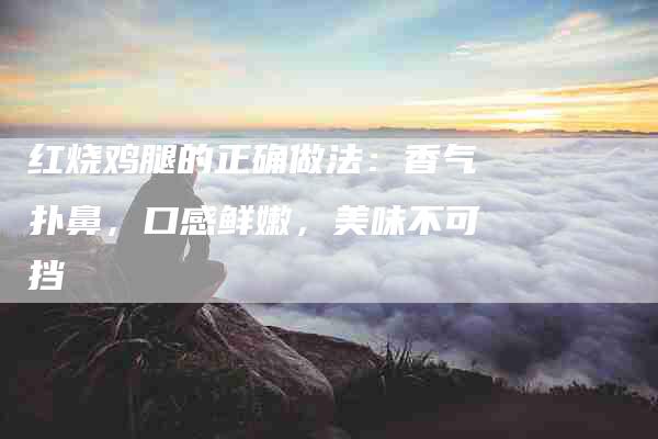 红烧鸡腿的正确做法：香气扑鼻，口感鲜嫩，美味不可挡-住家保姆月嫂服务_家政保洁钟点工家政服务_速上门月嫂网首页