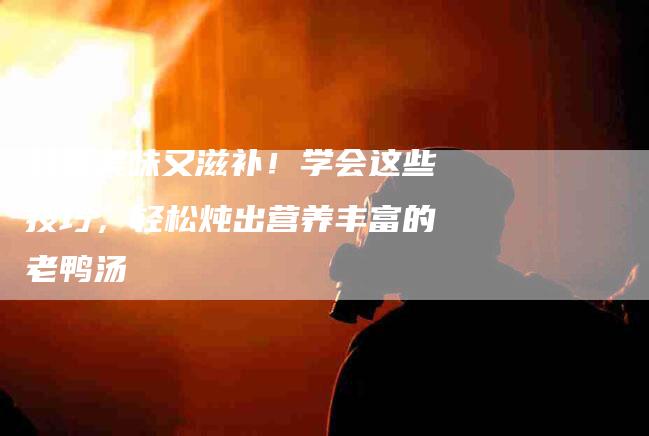 鲜香美味又滋补！学会这些技巧，轻松炖出营养丰富的老鸭汤-住家保姆月嫂服务_家政保洁钟点工家政服务_速上门月嫂网首页