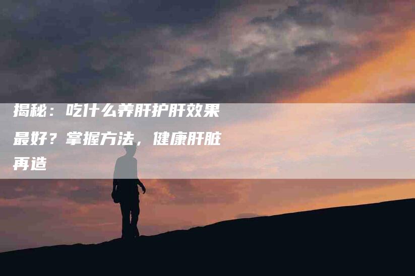 揭秘：吃什么养肝护肝效果最好？掌握方法，健康肝脏再造
