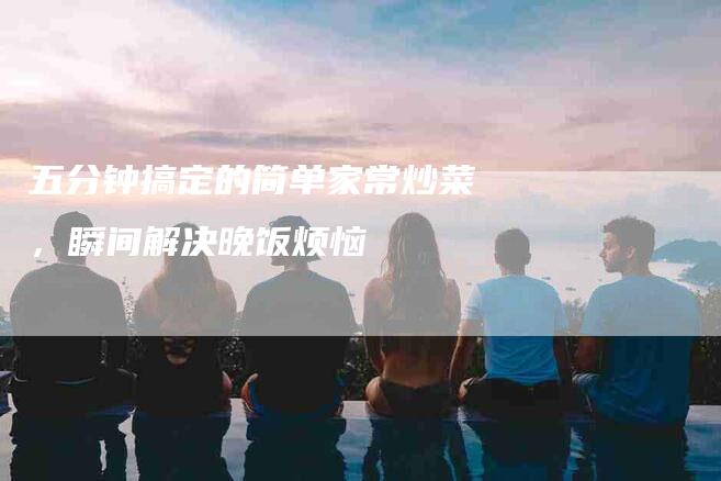 五分钟搞定的简单家常炒菜，瞬间解决晚饭烦恼