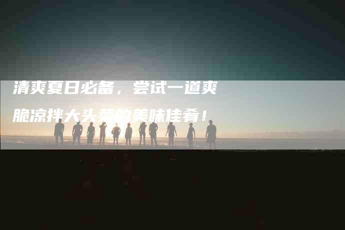 清爽夏日必备，尝试一道爽脆凉拌大头菜的美味佳肴！-住家保姆月嫂服务_家政保洁钟点工家政服务_速上门月嫂网首页