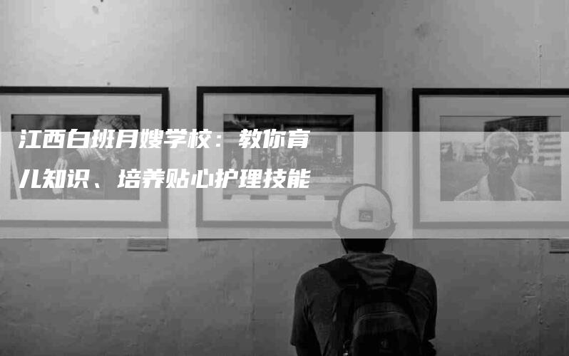 江西白班月嫂学校：教你育儿知识、培养贴心护理技能