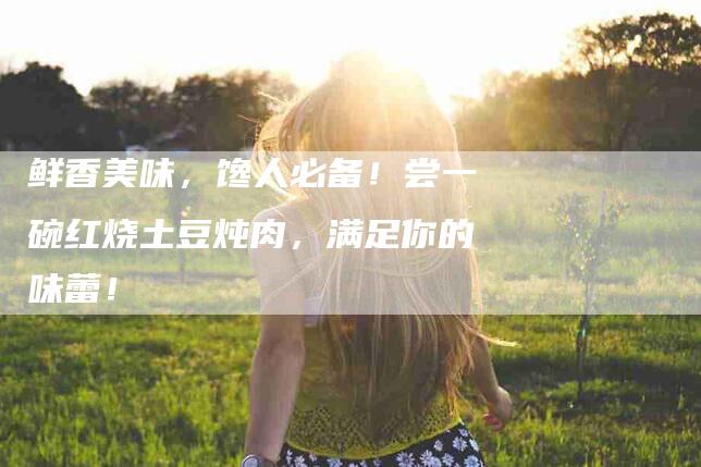 鲜香美味，馋人必备！尝一碗红烧土豆炖肉，满足你的味蕾！-住家保姆月嫂服务_家政保洁钟点工家政服务_速上门月嫂网首页