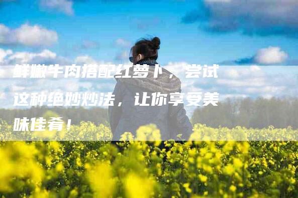 鲜嫩牛肉搭配红萝卜，尝试这种绝妙炒法，让你享受美味佳肴！