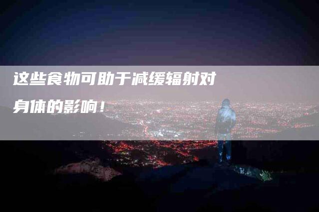 这些食物可助于减缓辐射对身体的影响！