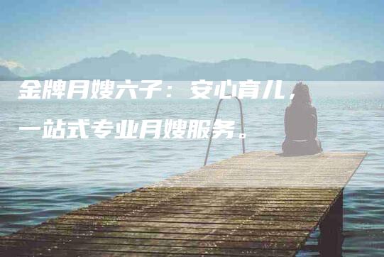 金牌月嫂六子：安心育儿，一站式专业月嫂服务。