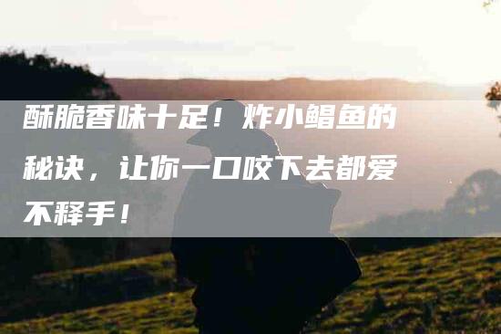 酥脆香味十足！炸小鲳鱼的秘诀，让你一口咬下去都爱不释手！-住家保姆月嫂服务_家政保洁钟点工家政服务_速上门月嫂网首页