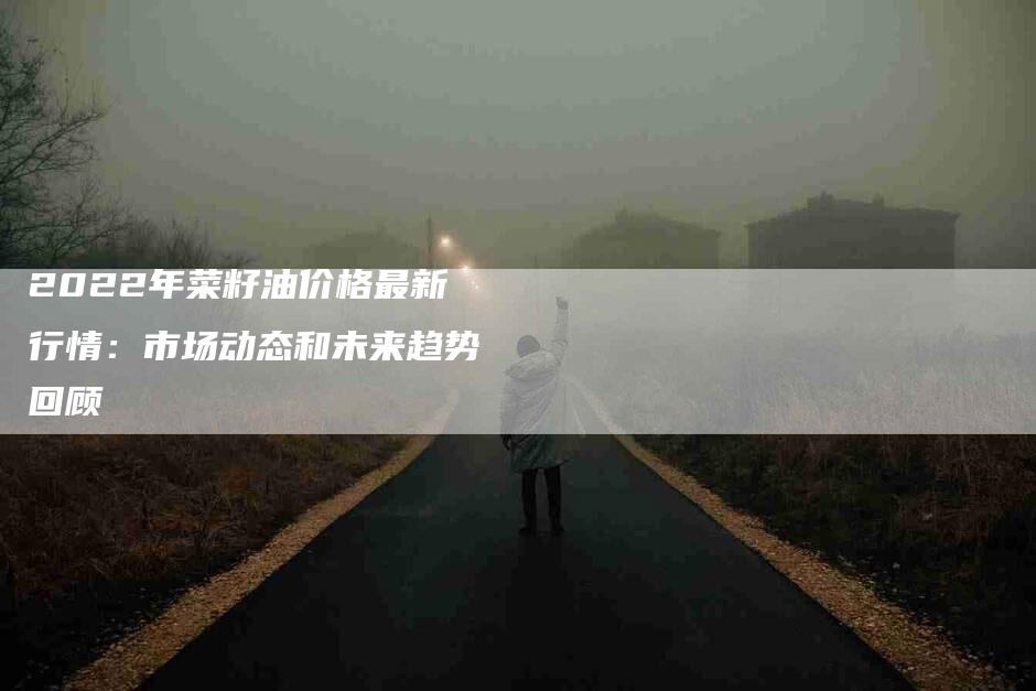 2022年菜籽油价格最新行情：市场动态和未来趋势回顾-住家保姆月嫂服务_家政保洁钟点工家政服务_速上门月嫂网首页