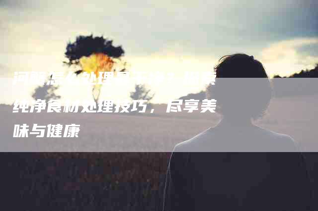 河蟹怎么处理最干净？探索纯净食材处理技巧，尽享美味与健康-住家保姆月嫂服务_家政保洁钟点工家政服务_速上门月嫂网首页