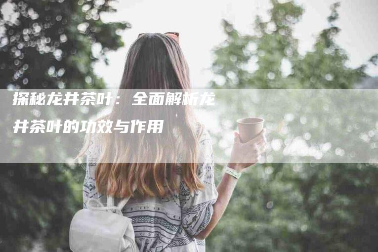 探秘龙井茶叶：全面解析龙井茶叶的功效与作用-住家保姆月嫂服务_家政保洁钟点工家政服务_速上门月嫂网首页
