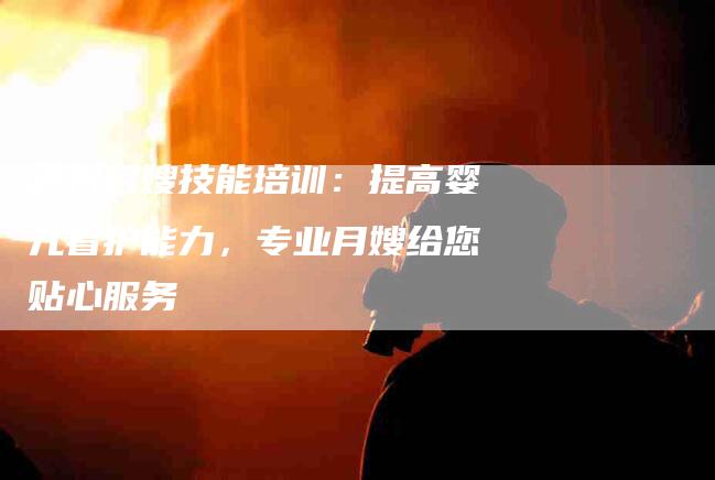 泸州月嫂技能培训：提高婴儿看护能力，专业月嫂给您贴心服务-住家保姆月嫂服务_家政保洁钟点工家政服务_速上门月嫂网首页