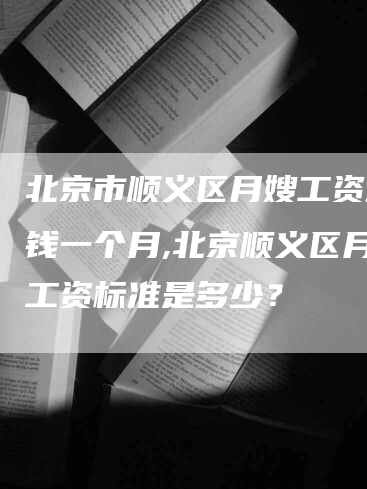 北京市顺义区月嫂工资多少钱一个月,北京顺义区月嫂工资标准是多少？
