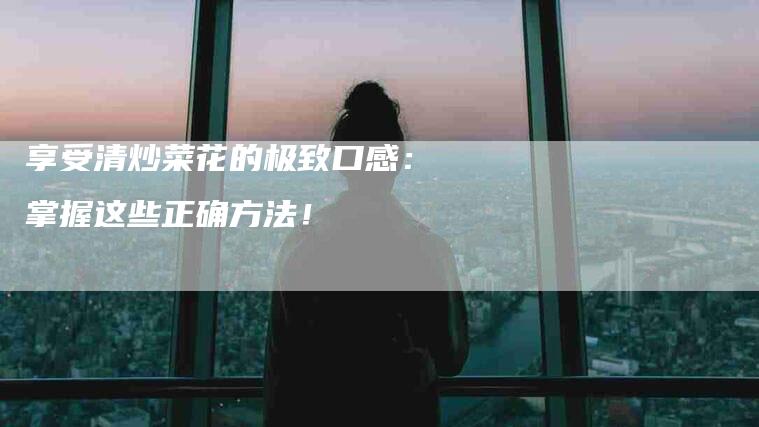 享受清炒菜花的极致口感：掌握这些正确方法！-住家保姆月嫂服务_家政保洁钟点工家政服务_速上门月嫂网首页