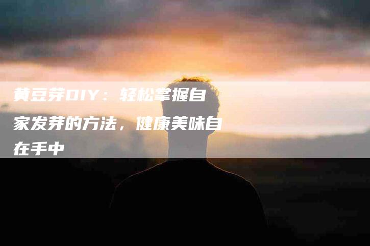黄豆芽DIY：轻松掌握自家发芽的方法，健康美味自在手中-住家保姆月嫂服务_家政保洁钟点工家政服务_速上门月嫂网首页