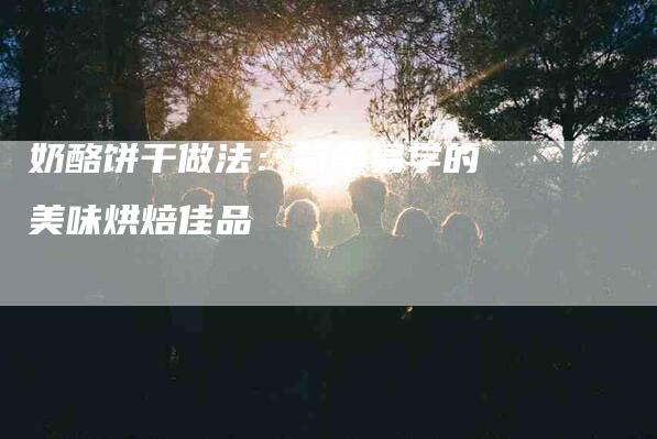 奶酪饼干做法：简单易学的美味烘焙佳品-住家保姆月嫂服务_家政保洁钟点工家政服务_速上门月嫂网首页