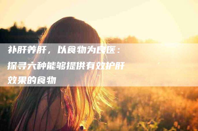 补肝养肝，以食物为良医：探寻六种能够提供有效护肝效果的食物-住家保姆月嫂服务_家政保洁钟点工家政服务_速上门月嫂网首页