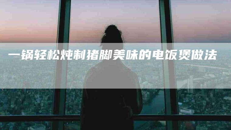一锅轻松炖制猪脚美味的电饭煲做法-住家保姆月嫂服务_家政保洁钟点工家政服务_速上门月嫂网首页