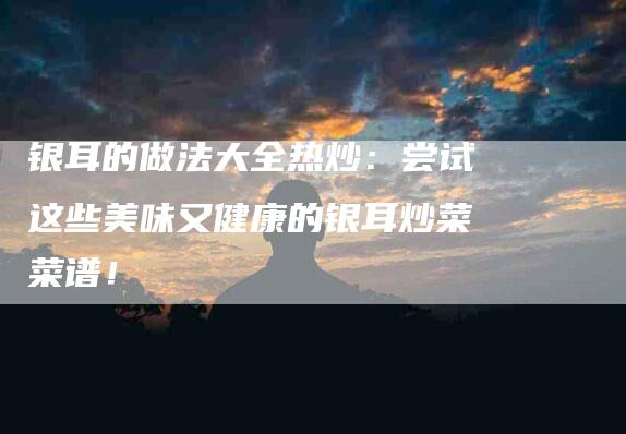 银耳的做法大全热炒：尝试这些美味又健康的银耳炒菜菜谱！-住家保姆月嫂服务_家政保洁钟点工家政服务_速上门月嫂网首页